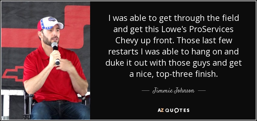 I was able to get through the field and get this Lowe's ProServices Chevy up front. Those last few restarts I was able to hang on and duke it out with those guys and get a nice, top-three finish. - Jimmie Johnson