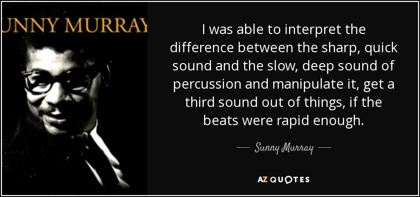 I was able to interpret the difference between the sharp, quick sound and the slow, deep sound of percussion and manipulate it, get a third sound out of things, if the beats were rapid enough. - Sunny Murray