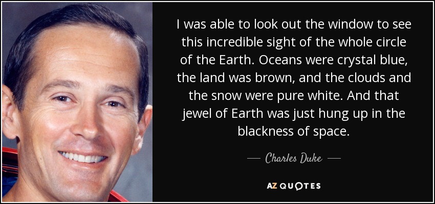 I was able to look out the window to see this incredible sight of the whole circle of the Earth. Oceans were crystal blue, the land was brown, and the clouds and the snow were pure white. And that jewel of Earth was just hung up in the blackness of space. - Charles Duke