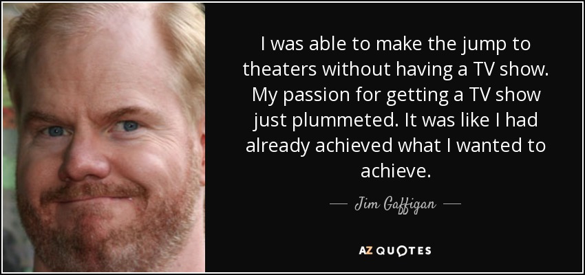 I was able to make the jump to theaters without having a TV show. My passion for getting a TV show just plummeted. It was like I had already achieved what I wanted to achieve. - Jim Gaffigan