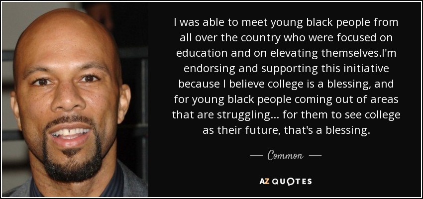 I was able to meet young black people from all over the country who were focused on education and on elevating themselves.I'm endorsing and supporting this initiative because I believe college is a blessing, and for young black people coming out of areas that are struggling ... for them to see college as their future, that's a blessing. - Common