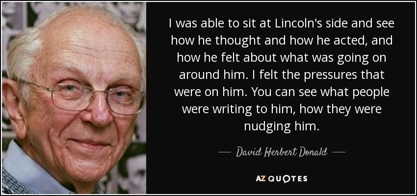 I was able to sit at Lincoln's side and see how he thought and how he acted, and how he felt about what was going on around him. I felt the pressures that were on him. You can see what people were writing to him, how they were nudging him. - David Herbert Donald