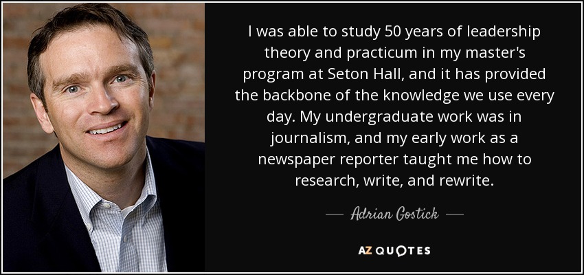 I was able to study 50 years of leadership theory and practicum in my master's program at Seton Hall, and it has provided the backbone of the knowledge we use every day. My undergraduate work was in journalism, and my early work as a newspaper reporter taught me how to research, write, and rewrite. - Adrian Gostick