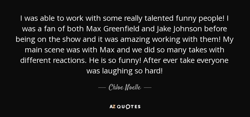 I was able to work with some really talented funny people! I was a fan of both Max Greenfield and Jake Johnson before being on the show and it was amazing working with them! My main scene was with Max and we did so many takes with different reactions. He is so funny! After ever take everyone was laughing so hard! - Chloe Noelle