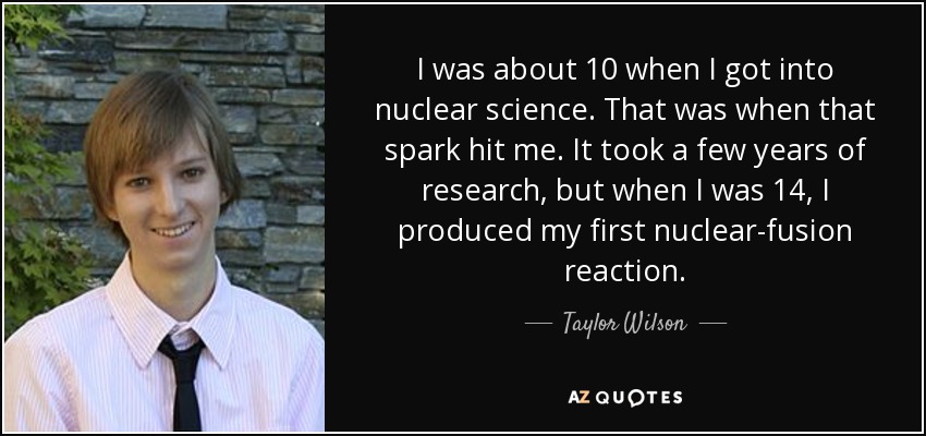 I was about 10 when I got into nuclear science. That was when that spark hit me. It took a few years of research, but when I was 14, I produced my first nuclear-fusion reaction. - Taylor Wilson