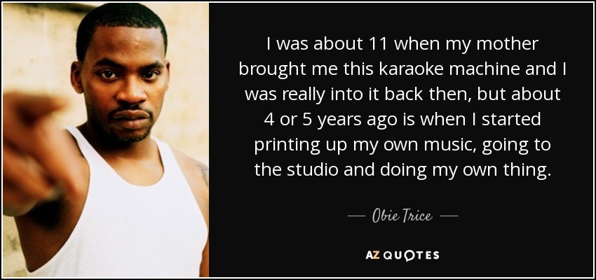 I was about 11 when my mother brought me this karaoke machine and I was really into it back then, but about 4 or 5 years ago is when I started printing up my own music, going to the studio and doing my own thing. - Obie Trice