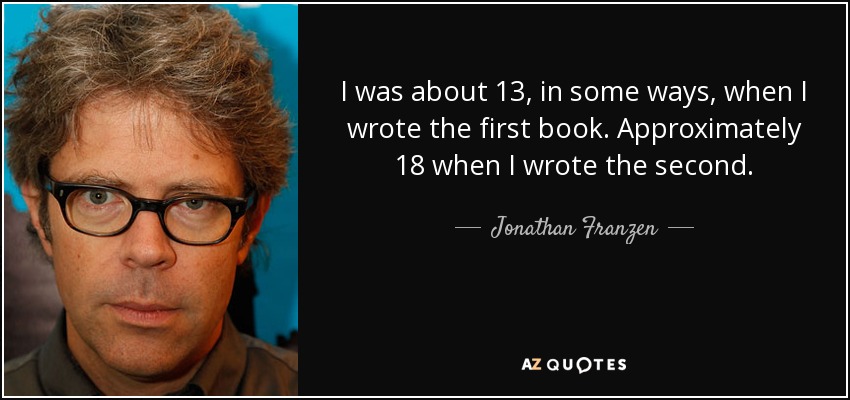 I was about 13, in some ways, when I wrote the first book. Approximately 18 when I wrote the second. - Jonathan Franzen