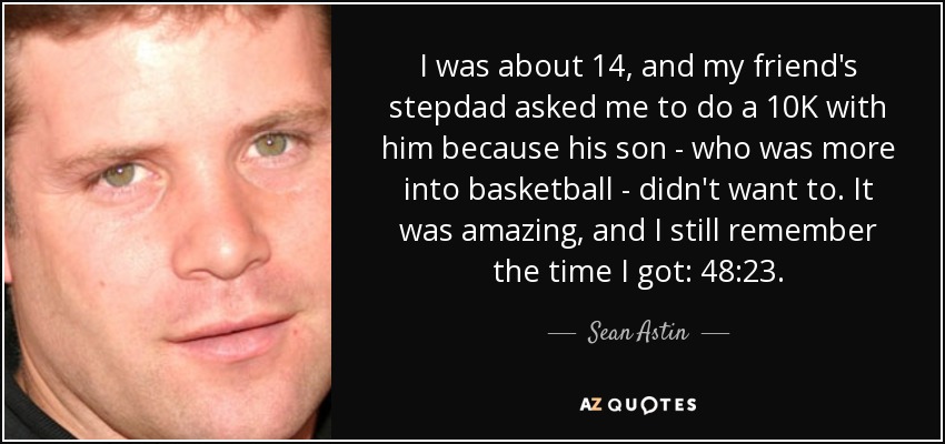 I was about 14, and my friend's stepdad asked me to do a 10K with him because his son - who was more into basketball - didn't want to. It was amazing, and I still remember the time I got: 48:23. - Sean Astin