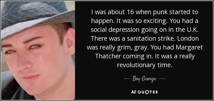 I was about 16 when punk started to happen. It was so exciting. You had a social depression going on in the U.K. There was a sanitation strike. London was really grim, gray. You had Margaret Thatcher coming in. It was a really revolutionary time. - Boy George