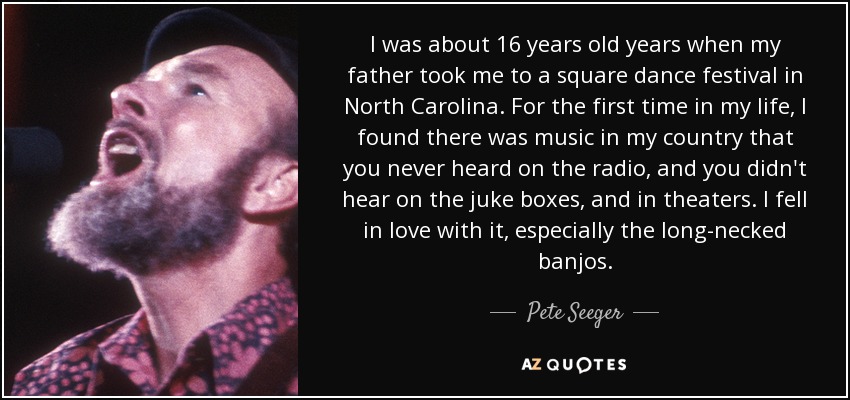 I was about 16 years old years when my father took me to a square dance festival in North Carolina. For the first time in my life, I found there was music in my country that you never heard on the radio, and you didn't hear on the juke boxes, and in theaters. I fell in love with it, especially the long-necked banjos. - Pete Seeger