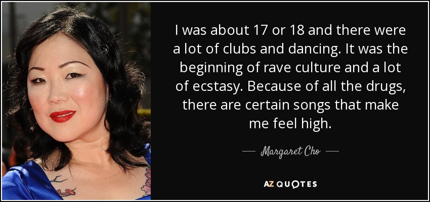 I was about 17 or 18 and there were a lot of clubs and dancing. It was the beginning of rave culture and a lot of ecstasy. Because of all the drugs, there are certain songs that make me feel high. - Margaret Cho