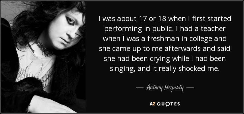 I was about 17 or 18 when I first started performing in public. I had a teacher when I was a freshman in college and she came up to me afterwards and said she had been crying while I had been singing, and it really shocked me. - Antony Hegarty