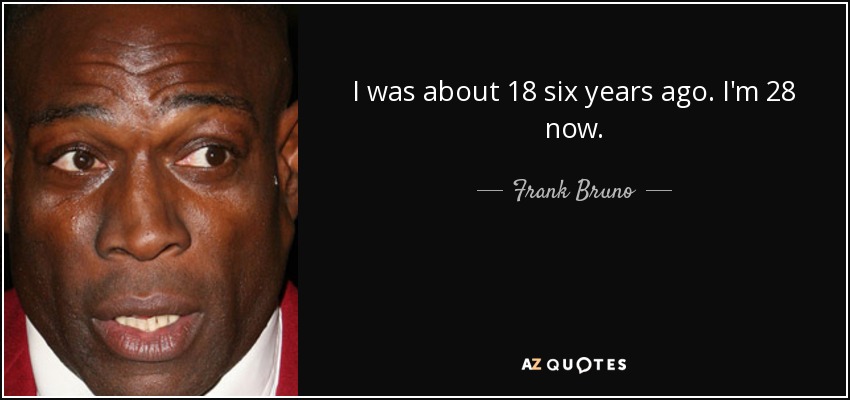 I was about 18 six years ago. I'm 28 now. - Frank Bruno