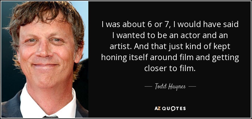 I was about 6 or 7, I would have said I wanted to be an actor and an artist. And that just kind of kept honing itself around film and getting closer to film. - Todd Haynes