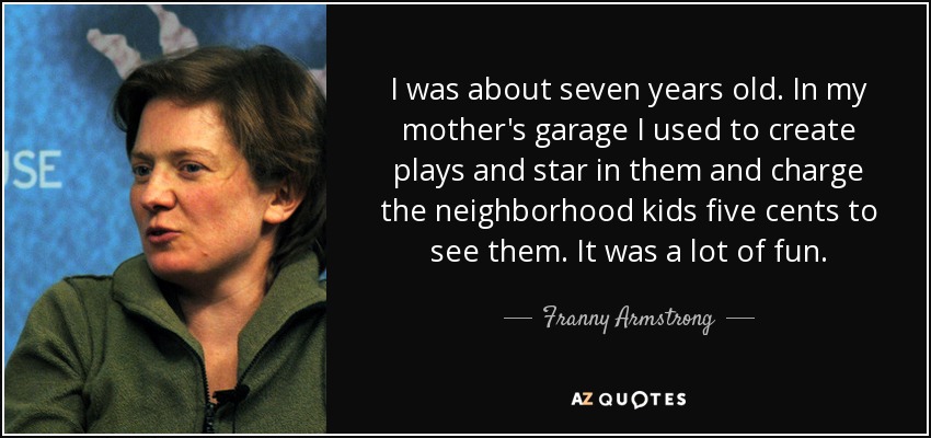 I was about seven years old. In my mother's garage I used to create plays and star in them and charge the neighborhood kids five cents to see them. It was a lot of fun. - Franny Armstrong