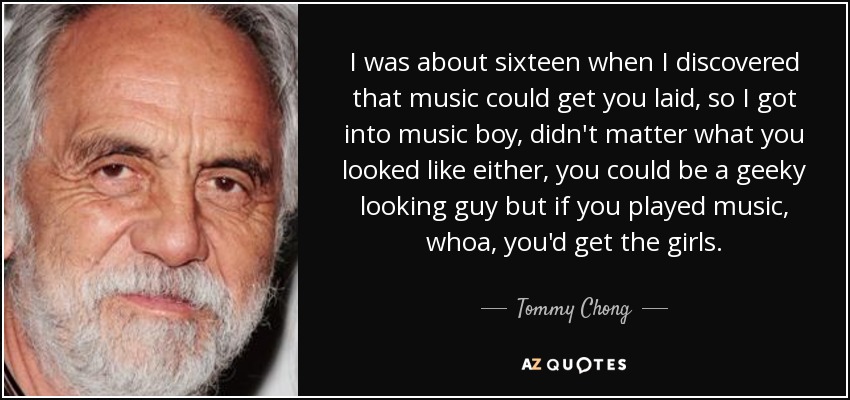 I was about sixteen when I discovered that music could get you laid, so I got into music boy, didn't matter what you looked like either, you could be a geeky looking guy but if you played music, whoa, you'd get the girls. - Tommy Chong