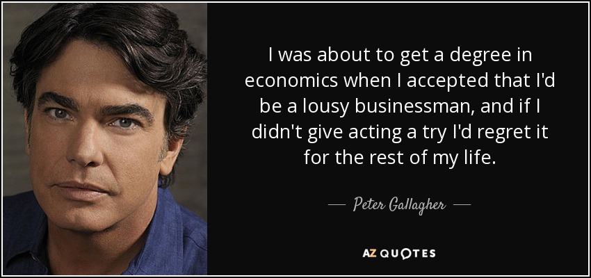 I was about to get a degree in economics when I accepted that I'd be a lousy businessman, and if I didn't give acting a try I'd regret it for the rest of my life. - Peter Gallagher