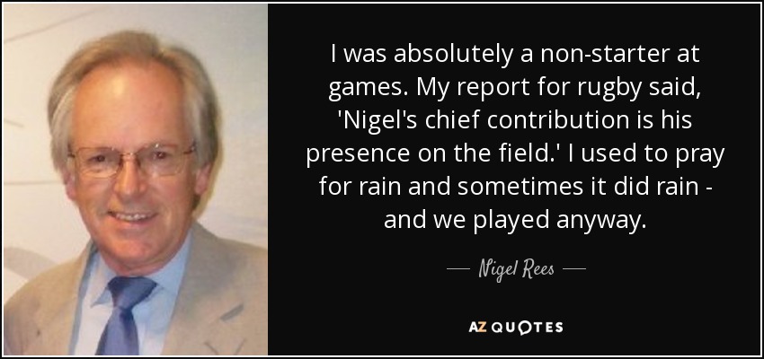 I was absolutely a non-starter at games. My report for rugby said, 'Nigel's chief contribution is his presence on the field.' I used to pray for rain and sometimes it did rain - and we played anyway. - Nigel Rees