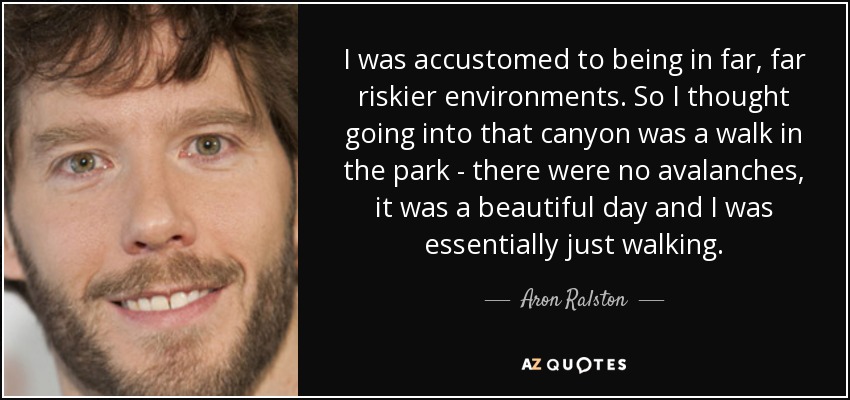 I was accustomed to being in far, far riskier environments. So I thought going into that canyon was a walk in the park - there were no avalanches, it was a beautiful day and I was essentially just walking. - Aron Ralston