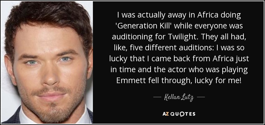 I was actually away in Africa doing 'Generation Kill' while everyone was auditioning for Twilight. They all had, like, five different auditions: I was so lucky that I came back from Africa just in time and the actor who was playing Emmett fell through, lucky for me! - Kellan Lutz