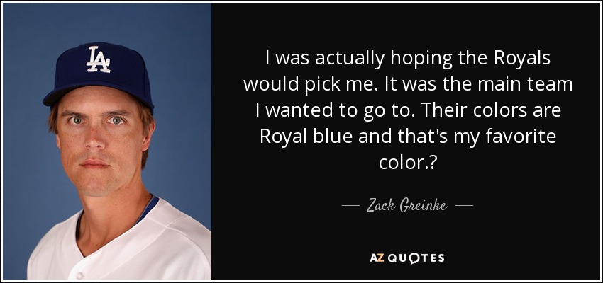 I was actually hoping the Royals would pick me. It was the main team I wanted to go to. Their colors are Royal blue and that's my favorite color.? - Zack Greinke