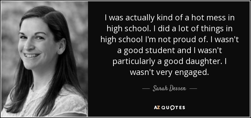 I was actually kind of a hot mess in high school. I did a lot of things in high school I'm not proud of. I wasn't a good student and I wasn't particularly a good daughter. I wasn't very engaged. - Sarah Dessen