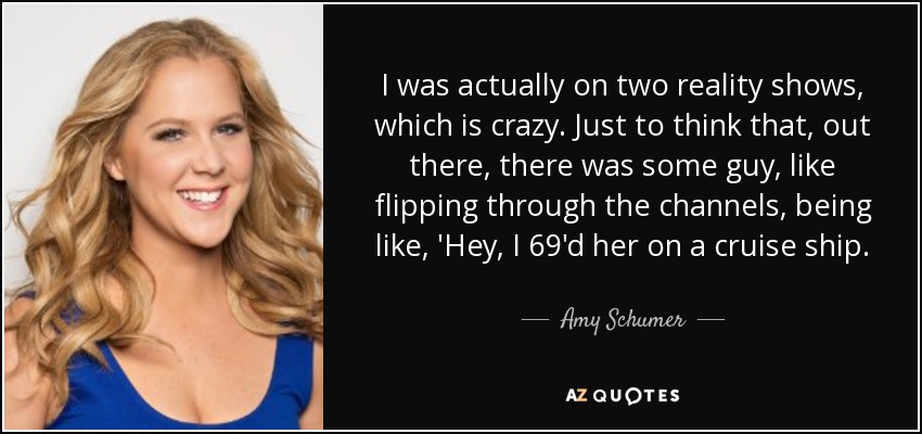 I was actually on two reality shows, which is crazy. Just to think that, out there, there was some guy, like flipping through the channels, being like, 'Hey, I 69'd her on a cruise ship. - Amy Schumer