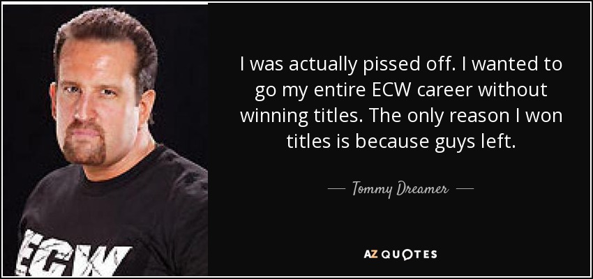 I was actually pissed off. I wanted to go my entire ECW career without winning titles. The only reason I won titles is because guys left. - Tommy Dreamer