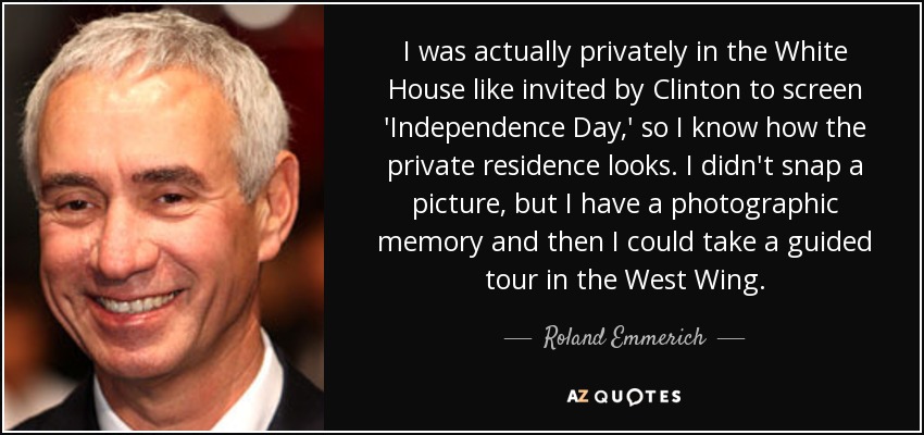 I was actually privately in the White House like invited by Clinton to screen 'Independence Day,' so I know how the private residence looks. I didn't snap a picture, but I have a photographic memory and then I could take a guided tour in the West Wing. - Roland Emmerich