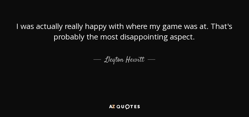 I was actually really happy with where my game was at. That's probably the most disappointing aspect. - Lleyton Hewitt