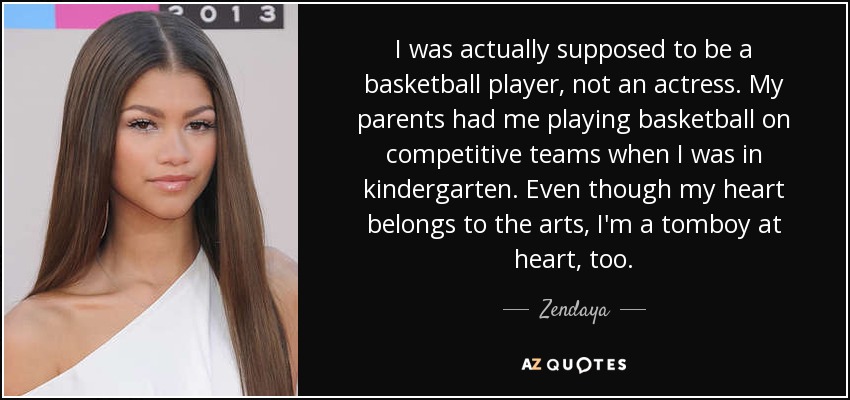 I was actually supposed to be a basketball player, not an actress. My parents had me playing basketball on competitive teams when I was in kindergarten. Even though my heart belongs to the arts, I'm a tomboy at heart, too. - Zendaya