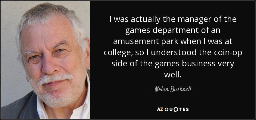 I was actually the manager of the games department of an amusement park when I was at college, so I understood the coin-op side of the games business very well. - Nolan Bushnell