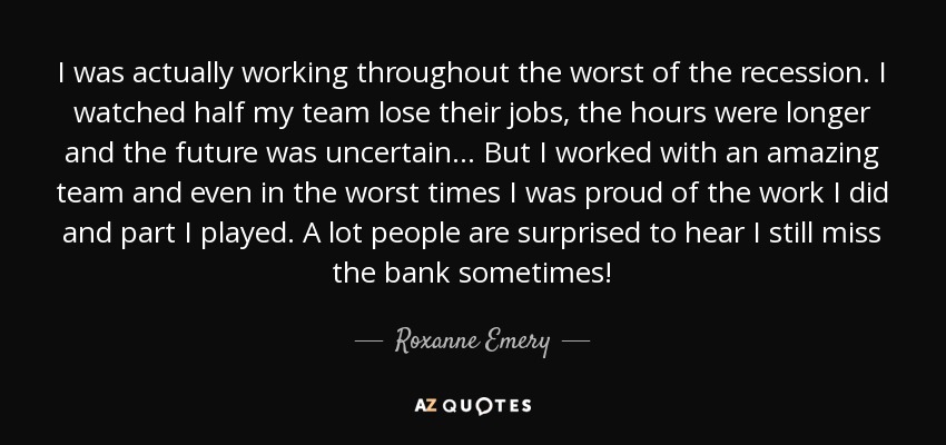 I was actually working throughout the worst of the recession. I watched half my team lose their jobs, the hours were longer and the future was uncertain... But I worked with an amazing team and even in the worst times I was proud of the work I did and part I played. A lot people are surprised to hear I still miss the bank sometimes! - Roxanne Emery