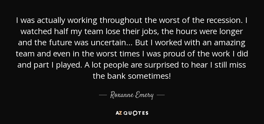 I was actually working throughout the worst of the recession. I watched half my team lose their jobs, the hours were longer and the future was uncertain... But I worked with an amazing team and even in the worst times I was proud of the work I did and part I played. A lot people are surprised to hear I still miss the bank sometimes! - Roxanne Emery