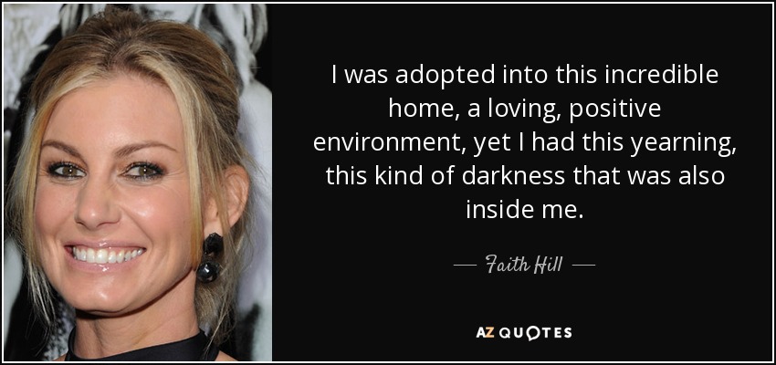 I was adopted into this incredible home, a loving, positive environment, yet I had this yearning, this kind of darkness that was also inside me. - Faith Hill