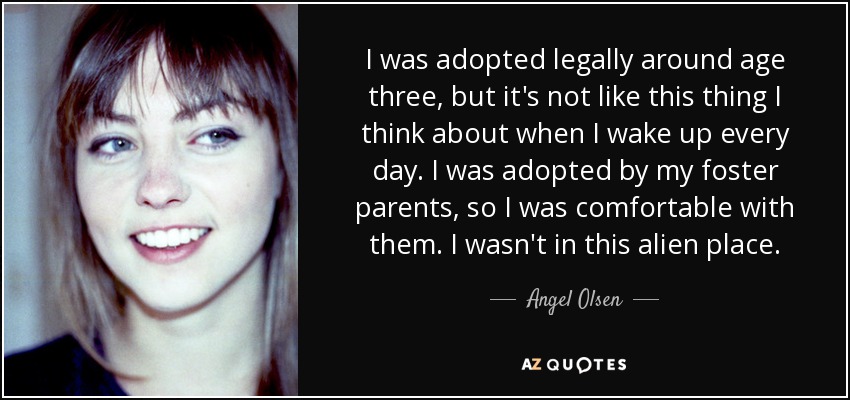 I was adopted legally around age three, but it's not like this thing I think about when I wake up every day. I was adopted by my foster parents, so I was comfortable with them. I wasn't in this alien place. - Angel Olsen
