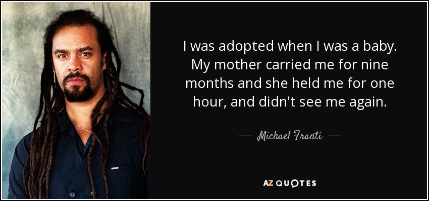 I was adopted when I was a baby. My mother carried me for nine months and she held me for one hour, and didn't see me again. - Michael Franti