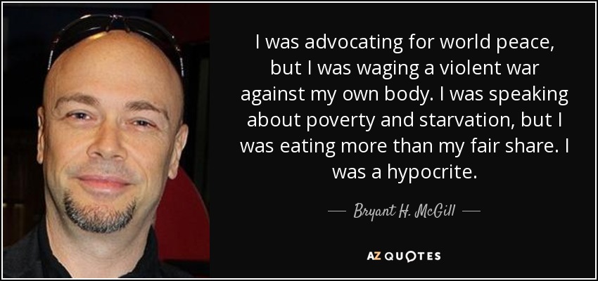 I was advocating for world peace, but I was waging a violent war against my own body. I was speaking about poverty and starvation, but I was eating more than my fair share. I was a hypocrite. - Bryant H. McGill