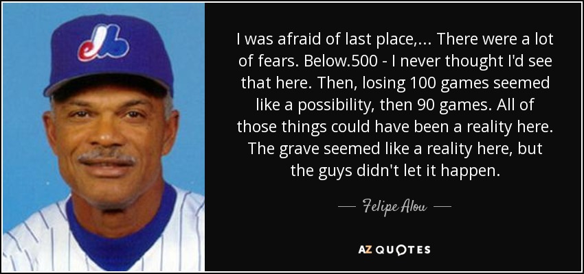 I was afraid of last place, ... There were a lot of fears. Below .500 - I never thought I'd see that here. Then, losing 100 games seemed like a possibility, then 90 games. All of those things could have been a reality here. The grave seemed like a reality here, but the guys didn't let it happen. - Felipe Alou