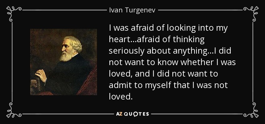 I was afraid of looking into my heart...afraid of thinking seriously about anything...I did not want to know whether I was loved, and I did not want to admit to myself that I was not loved. - Ivan Turgenev