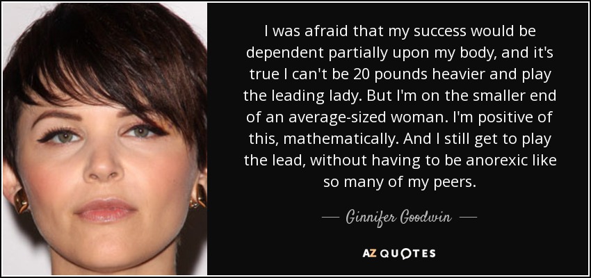 I was afraid that my success would be dependent partially upon my body, and it's true I can't be 20 pounds heavier and play the leading lady. But I'm on the smaller end of an average-sized woman. I'm positive of this, mathematically. And I still get to play the lead, without having to be anorexic like so many of my peers. - Ginnifer Goodwin