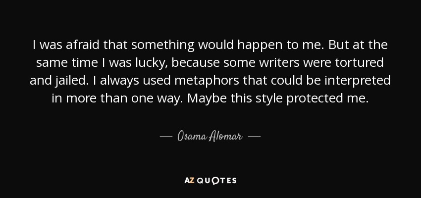 I was afraid that something would happen to me. But at the same time I was lucky, because some writers were tortured and jailed. I always used metaphors that could be interpreted in more than one way. Maybe this style protected me. - Osama Alomar