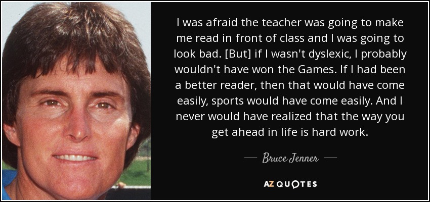 I was afraid the teacher was going to make me read in front of class and I was going to look bad. [But] if I wasn't dyslexic, I probably wouldn't have won the Games. If I had been a better reader, then that would have come easily, sports would have come easily. And I never would have realized that the way you get ahead in life is hard work. - Bruce Jenner