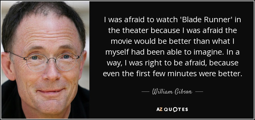 I was afraid to watch 'Blade Runner' in the theater because I was afraid the movie would be better than what I myself had been able to imagine. In a way, I was right to be afraid, because even the first few minutes were better. - William Gibson