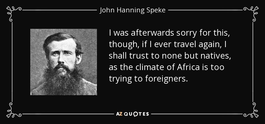 I was afterwards sorry for this, though, if I ever travel again, I shall trust to none but natives, as the climate of Africa is too trying to foreigners. - John Hanning Speke