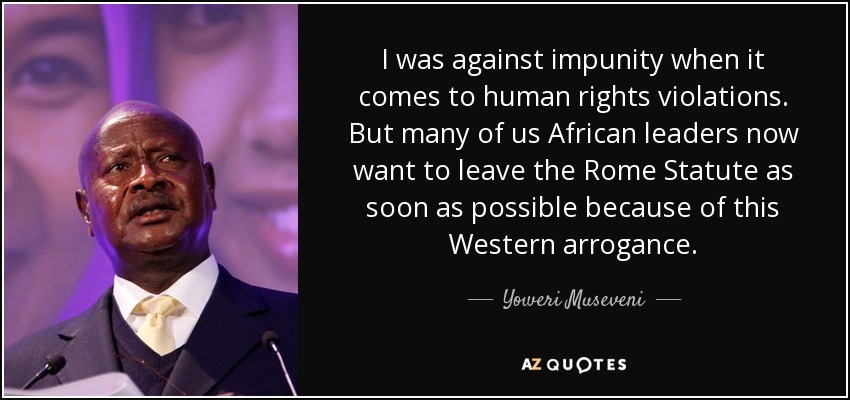 I was against impunity when it comes to human rights violations. But many of us African leaders now want to leave the Rome Statute as soon as possible because of this Western arrogance. - Yoweri Museveni
