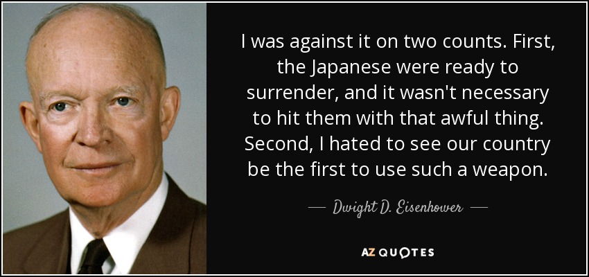 I was against it on two counts. First, the Japanese were ready to surrender, and it wasn't necessary to hit them with that awful thing. Second, I hated to see our country be the first to use such a weapon. - Dwight D. Eisenhower