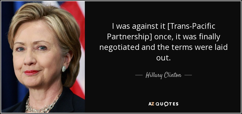 I was against it [Trans-Pacific Partnership] once , it was finally negotiated and the terms were laid out. - Hillary Clinton