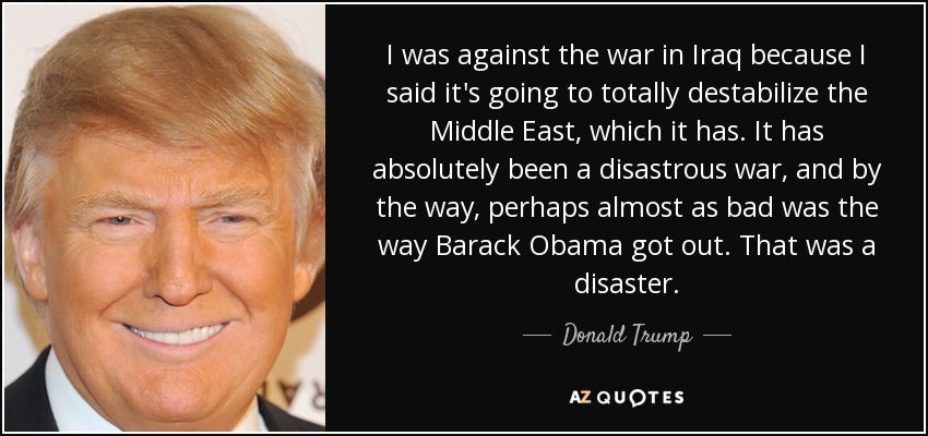 I was against the war in Iraq because I said it's going to totally destabilize the Middle East, which it has. It has absolutely been a disastrous war, and by the way, perhaps almost as bad was the way Barack Obama got out. That was a disaster. - Donald Trump