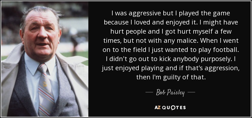 I was aggressive but I played the game because I loved and enjoyed it. I might have hurt people and I got hurt myself a few times, but not with any malice. When I went on to the field I just wanted to play football. I didn't go out to kick anybody purposely. I just enjoyed playing and if that's aggression, then I'm guilty of that. - Bob Paisley